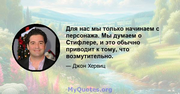 Для нас мы только начинаем с персонажа. Мы думаем о Стифлере, и это обычно приводит к тому, что возмутительно.