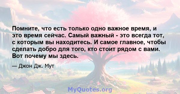 Помните, что есть только одно важное время, и это время сейчас. Самый важный - это всегда тот, с которым вы находитесь. И самое главное, чтобы сделать добро для того, кто стоит рядом с вами. Вот почему мы здесь.