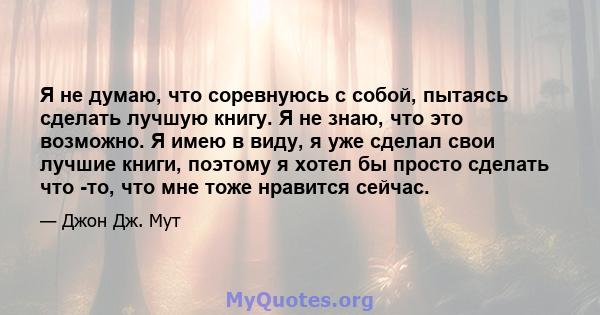 Я не думаю, что соревнуюсь с собой, пытаясь сделать лучшую книгу. Я не знаю, что это возможно. Я имею в виду, я уже сделал свои лучшие книги, поэтому я хотел бы просто сделать что -то, что мне тоже нравится сейчас.