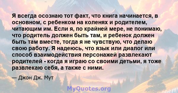 Я всегда осознаю тот факт, что книга начинается, в основном, с ребенком на коленях и родителем, читающим им. Если я, по крайней мере, не понимаю, что родитель должен быть там, и ребенок должен быть там вместе, тогда я