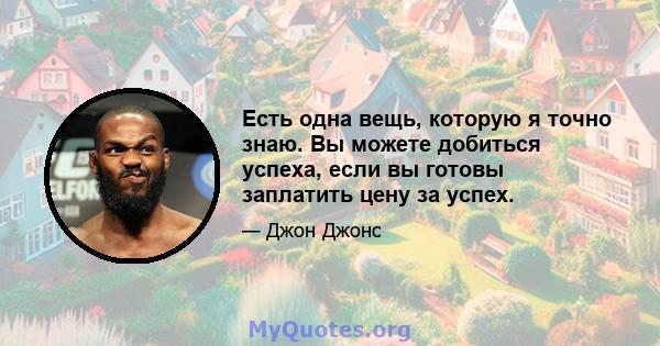 Есть одна вещь, которую я точно знаю. Вы можете добиться успеха, если вы готовы заплатить цену за успех.