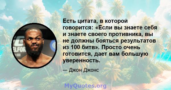 Есть цитата, в которой говорится: «Если вы знаете себя и знаете своего противника, вы не должны бояться результатов из 100 битв». Просто очень готовится, дает вам большую уверенность.