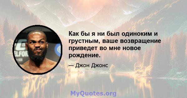 Как бы я ни был одиноким и грустным, ваше возвращение приведет во мне новое рождение.