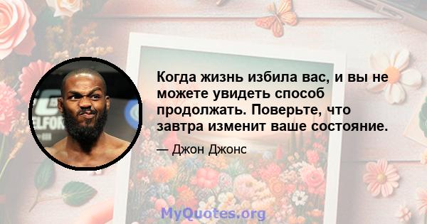 Когда жизнь избила вас, и вы не можете увидеть способ продолжать. Поверьте, что завтра изменит ваше состояние.