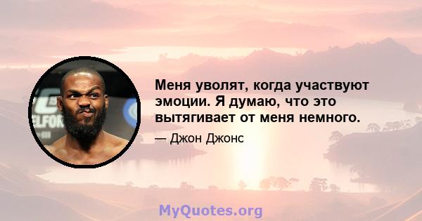 Меня уволят, когда участвуют эмоции. Я думаю, что это вытягивает от меня немного.