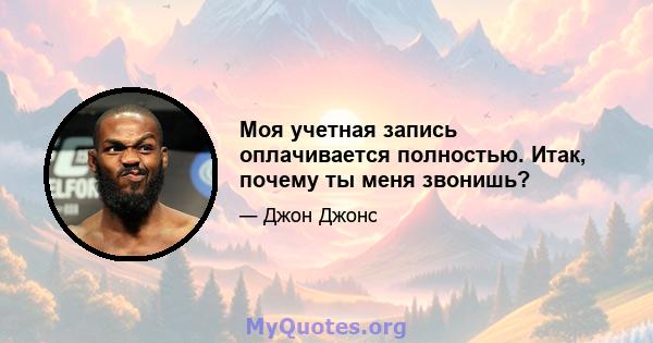 Моя учетная запись оплачивается полностью. Итак, почему ты меня звонишь?