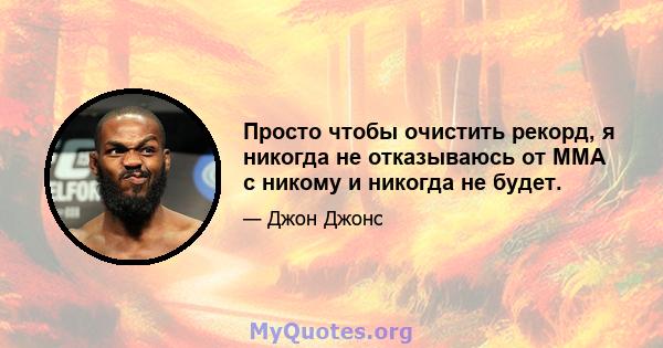 Просто чтобы очистить рекорд, я никогда не отказываюсь от ММА с никому и никогда не будет.