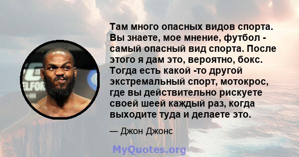 Там много опасных видов спорта. Вы знаете, мое мнение, футбол - самый опасный вид спорта. После этого я дам это, вероятно, бокс. Тогда есть какой -то другой экстремальный спорт, мотокрос, где вы действительно рискуете