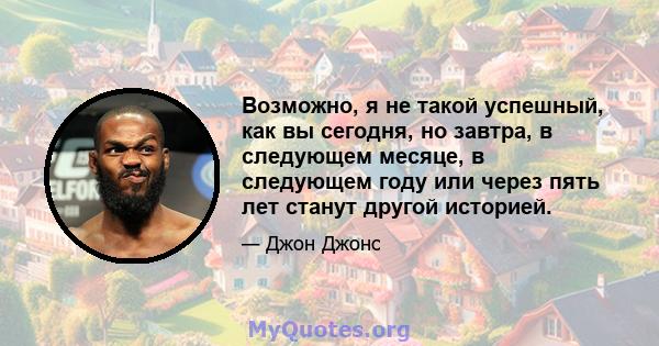 Возможно, я не такой успешный, как вы сегодня, но завтра, в следующем месяце, в следующем году или через пять лет станут другой историей.