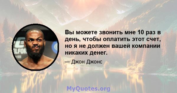 Вы можете звонить мне 10 раз в день, чтобы оплатить этот счет, но я не должен вашей компании никаких денег.