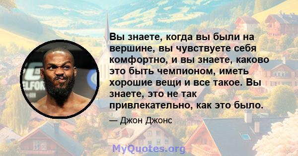 Вы знаете, когда вы были на вершине, вы чувствуете себя комфортно, и вы знаете, каково это быть чемпионом, иметь хорошие вещи и все такое. Вы знаете, это не так привлекательно, как это было.