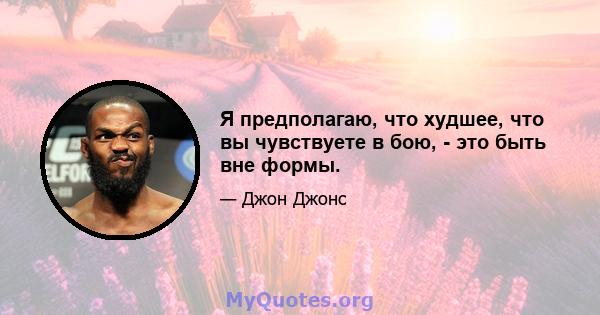 Я предполагаю, что худшее, что вы чувствуете в бою, - это быть вне формы.