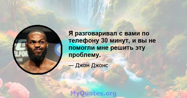 Я разговаривал с вами по телефону 30 минут, и вы не помогли мне решить эту проблему.