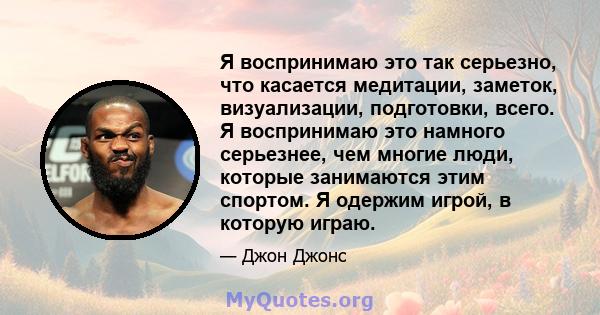 Я воспринимаю это так серьезно, что касается медитации, заметок, визуализации, подготовки, всего. Я воспринимаю это намного серьезнее, чем многие люди, которые занимаются этим спортом. Я одержим игрой, в которую играю.