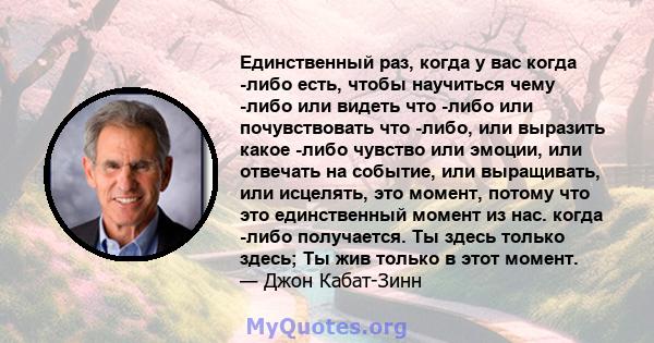 Единственный раз, когда у вас когда -либо есть, чтобы научиться чему -либо или видеть что -либо или почувствовать что -либо, или выразить какое -либо чувство или эмоции, или отвечать на событие, или выращивать, или