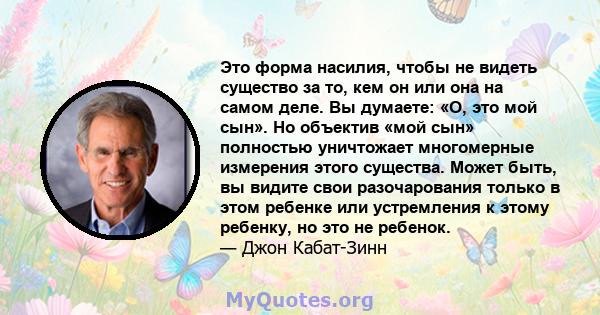 Это форма насилия, чтобы не видеть существо за то, кем он или она на самом деле. Вы думаете: «О, это мой сын». Но объектив «мой сын» полностью уничтожает многомерные измерения этого существа. Может быть, вы видите свои