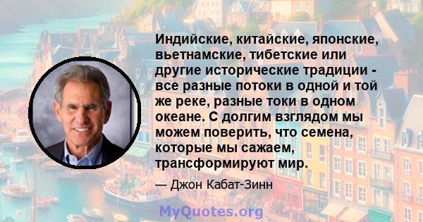 Индийские, китайские, японские, вьетнамские, тибетские или другие исторические традиции - все разные потоки в одной и той же реке, разные токи в одном океане. С долгим взглядом мы можем поверить, что семена, которые мы