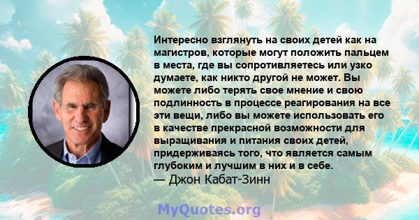 Интересно взглянуть на своих детей как на магистров, которые могут положить пальцем в места, где вы сопротивляетесь или узко думаете, как никто другой не может. Вы можете либо терять свое мнение и свою подлинность в