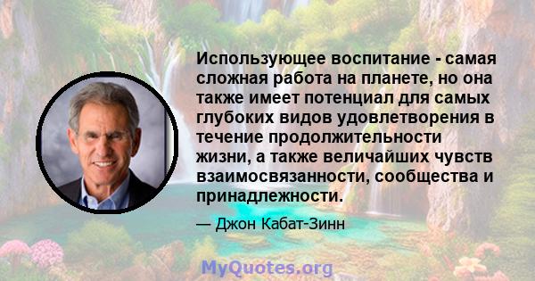 Использующее воспитание - самая сложная работа на планете, но она также имеет потенциал для самых глубоких видов удовлетворения в течение продолжительности жизни, а также величайших чувств взаимосвязанности, сообщества