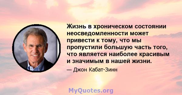 Жизнь в хроническом состоянии неосведомленности может привести к тому, что мы пропустили большую часть того, что является наиболее красивым и значимым в нашей жизни.