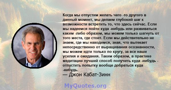 Когда мы отпустим желать чего -то другого в данный момент, мы делаем глубокий шаг к возможности встретить то, что здесь сейчас. Если мы надеемся пойти куда -нибудь или развиваться каким -либо образом, мы можем только