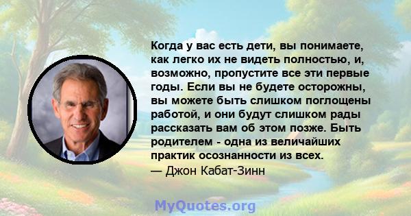 Когда у вас есть дети, вы понимаете, как легко их не видеть полностью, и, возможно, пропустите все эти первые годы. Если вы не будете осторожны, вы можете быть слишком поглощены работой, и они будут слишком рады