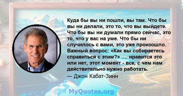 Куда бы вы ни пошли, вы там. Что бы вы ни делали, это то, что вы выйдете. Что бы вы ни думали прямо сейчас, это то, что у вас на уме. Что бы ни случилось с вами, это уже произошло. Важный вопрос: «Как вы собираетесь