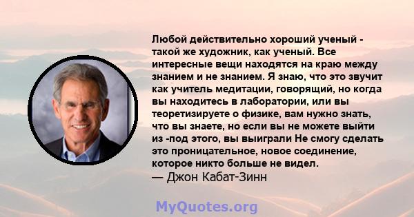 Любой действительно хороший ученый - такой же художник, как ученый. Все интересные вещи находятся на краю между знанием и не знанием. Я знаю, что это звучит как учитель медитации, говорящий, но когда вы находитесь в