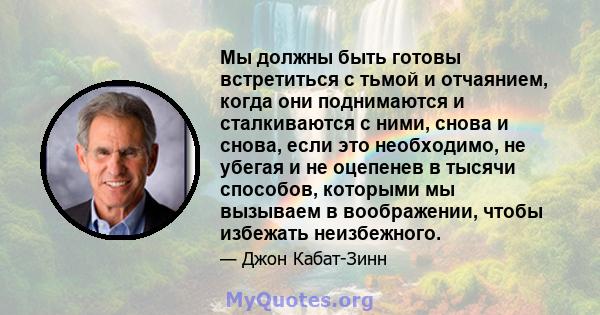 Мы должны быть готовы встретиться с тьмой и отчаянием, когда они поднимаются и сталкиваются с ними, снова и снова, если это необходимо, не убегая и не оцепенев в тысячи способов, которыми мы вызываем в воображении,