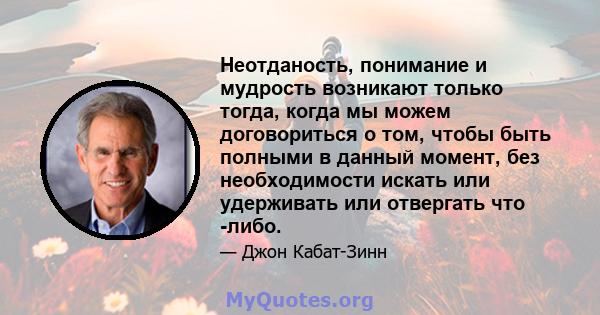 Неотданость, понимание и мудрость возникают только тогда, когда мы можем договориться о том, чтобы быть полными в данный момент, без необходимости искать или удерживать или отвергать что -либо.