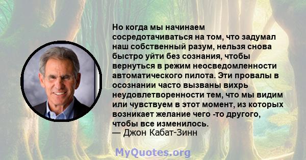 Но когда мы начинаем сосредотачиваться на том, что задумал наш собственный разум, нельзя снова быстро уйти без сознания, чтобы вернуться в режим неосведомленности автоматического пилота. Эти провалы в осознании часто