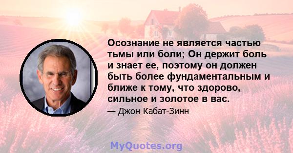 Осознание не является частью тьмы или боли; Он держит боль и знает ее, поэтому он должен быть более фундаментальным и ближе к тому, что здорово, сильное и золотое в вас.