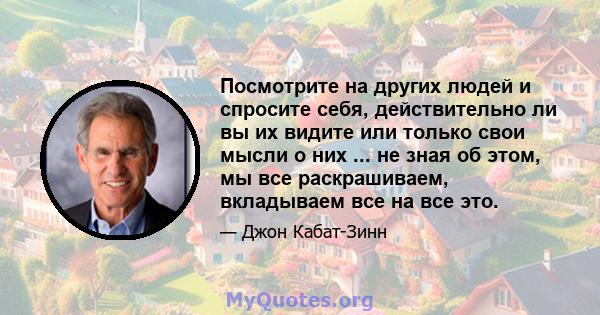 Посмотрите на других людей и спросите себя, действительно ли вы их видите или только свои мысли о них ... не зная об этом, мы все раскрашиваем, вкладываем все на все это.