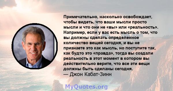 Примечательно, насколько освобождает, чтобы видеть, что ваши мысли просто мысли и что они не «вы» или «реальность». Например, если у вас есть мысль о том, что вы должны сделать определенное количество вещей сегодня, и