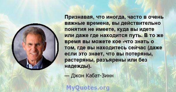 Признавая, что иногда, часто в очень важные времена, вы действительно понятия не имеете, куда вы идете или даже где находится путь. В то же время вы можете кое -что знать о том, где вы находитесь сейчас (даже если это