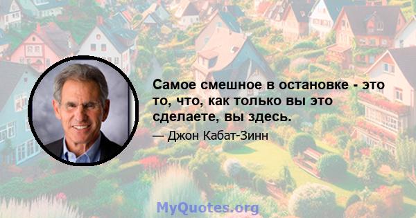 Самое смешное в остановке - это то, что, как только вы это сделаете, вы здесь.