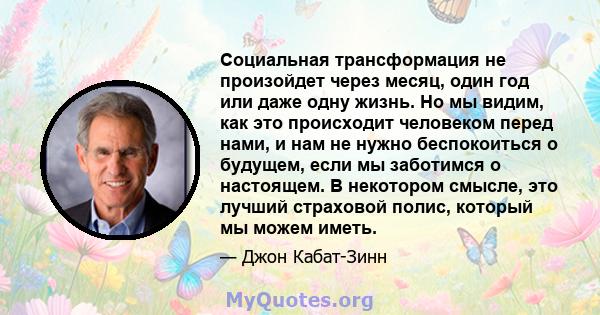 Социальная трансформация не произойдет через месяц, один год или даже одну жизнь. Но мы видим, как это происходит человеком перед нами, и нам не нужно беспокоиться о будущем, если мы заботимся о настоящем. В некотором