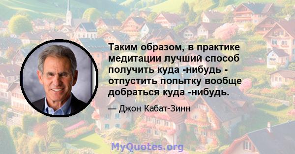 Таким образом, в практике медитации лучший способ получить куда -нибудь - отпустить попытку вообще добраться куда -нибудь.