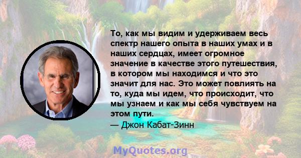 То, как мы видим и удерживаем весь спектр нашего опыта в наших умах и в наших сердцах, имеет огромное значение в качестве этого путешествия, в котором мы находимся и что это значит для нас. Это может повлиять на то,