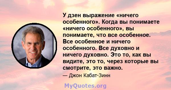 У дзен выражение «ничего особенного». Когда вы понимаете «ничего особенного», вы понимаете, что все особенное. Все особенное и ничего особенного. Все духовно и ничего духовно. Это то, как вы видите, это то, через