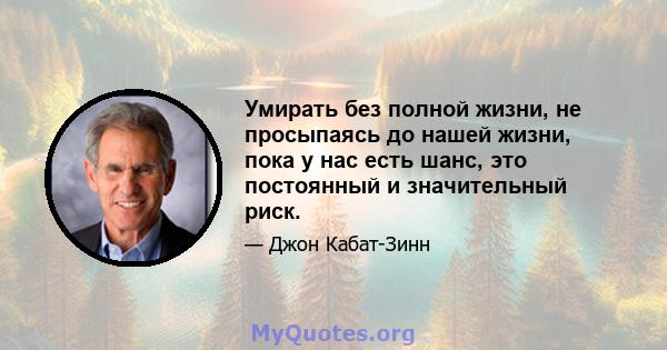 Умирать без полной жизни, не просыпаясь до нашей жизни, пока у нас есть шанс, это постоянный и значительный риск.