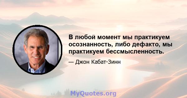 В любой момент мы практикуем осознанность, либо дефакто, мы практикуем бессмысленность.