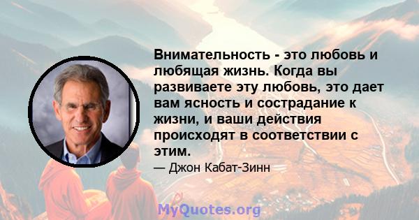 Внимательность - это любовь и любящая жизнь. Когда вы развиваете эту любовь, это дает вам ясность и сострадание к жизни, и ваши действия происходят в соответствии с этим.