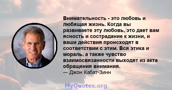 Внимательность - это любовь и любящая жизнь. Когда вы развиваете эту любовь, это дает вам ясность и сострадание к жизни, и ваши действия происходят в соответствии с этим. Вся этика и мораль, а также чувство