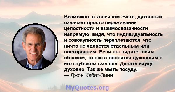 Возможно, в конечном счете, духовный означает просто переживание целостности и взаимосвязанности напрямую, видя, что индивидуальность и совокупность переплетаются, что ничто не является отдельным или посторонним. Если