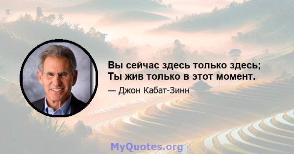 Вы сейчас здесь только здесь; Ты жив только в этот момент.