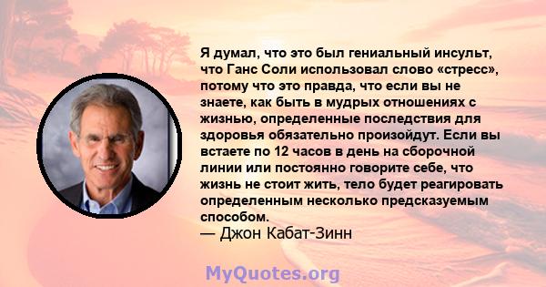 Я думал, что это был гениальный инсульт, что Ганс Соли использовал слово «стресс», потому что это правда, что если вы не знаете, как быть в мудрых отношениях с жизнью, определенные последствия для здоровья обязательно