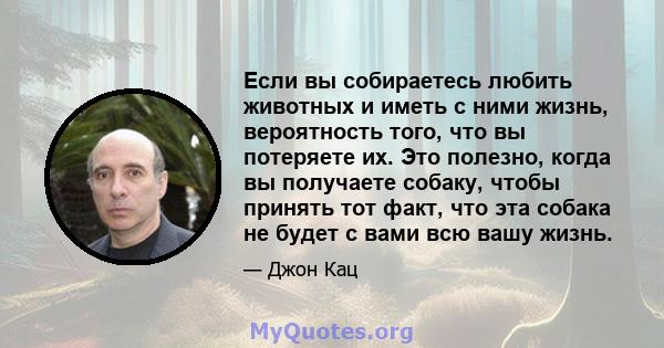 Если вы собираетесь любить животных и иметь с ними жизнь, вероятность того, что вы потеряете их. Это полезно, когда вы получаете собаку, чтобы принять тот факт, что эта собака не будет с вами всю вашу жизнь.