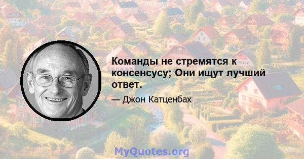 Команды не стремятся к консенсусу; Они ищут лучший ответ.