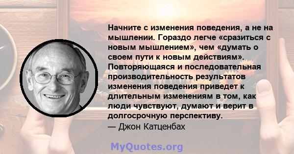 Начните с изменения поведения, а не на мышлении. Гораздо легче «сразиться с новым мышлением», чем «думать о своем пути к новым действиям». Повторяющаяся и последовательная производительность результатов изменения